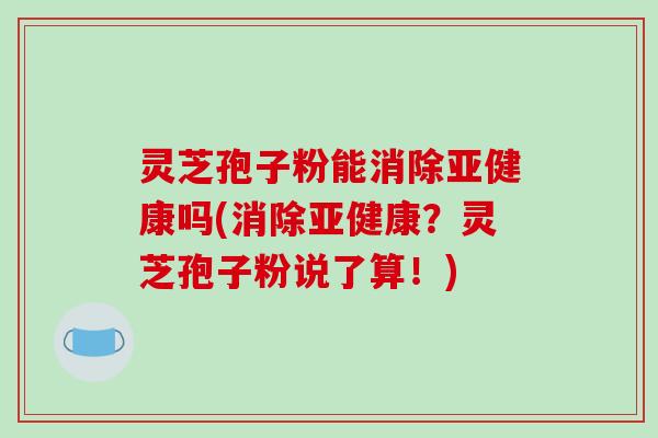 灵芝孢子粉能消除亚健康吗(消除亚健康？灵芝孢子粉说了算！)