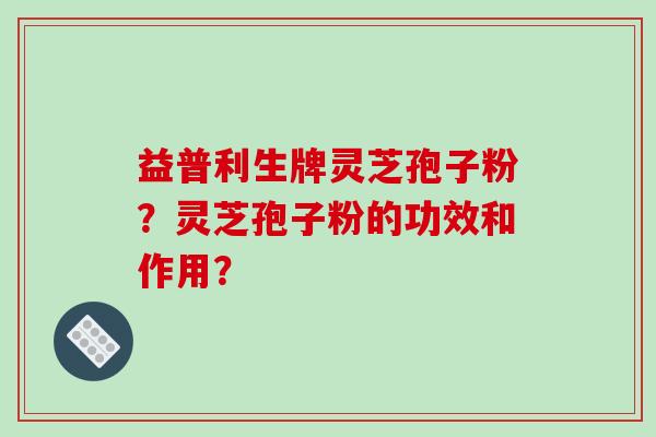 益普利生牌灵芝孢子粉？灵芝孢子粉的功效和作用？