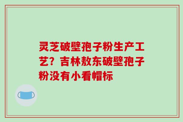 灵芝破壁孢子粉生产工艺？吉林敖东破壁孢子粉没有小看帽标
