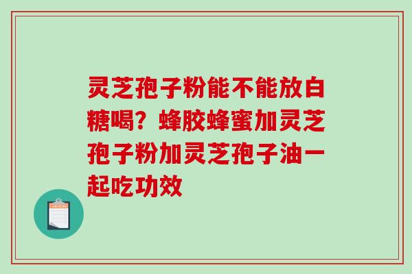 灵芝孢子粉能不能放白糖喝？蜂胶蜂蜜加灵芝孢子粉加灵芝孢子油一起吃功效