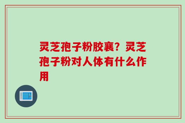 灵芝孢子粉胶襄？灵芝孢子粉对人体有什么作用