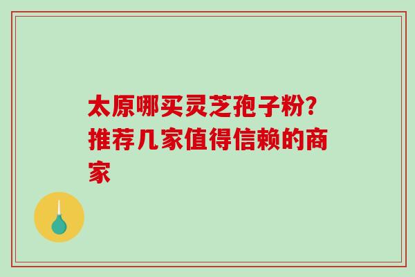 太原哪买灵芝孢子粉？推荐几家值得信赖的商家