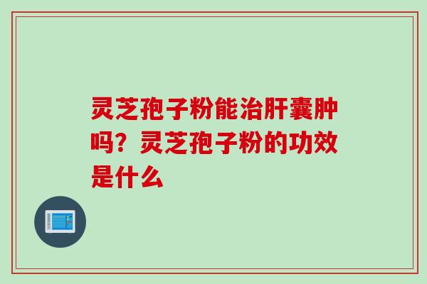 灵芝孢子粉能治肝囊肿吗？灵芝孢子粉的功效是什么