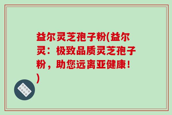 益尔灵芝孢子粉(益尔灵：极致品质灵芝孢子粉，助您远离亚健康！)