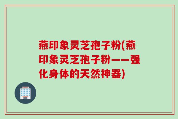燕印象灵芝孢子粉(燕印象灵芝孢子粉——强化身体的天然神器)