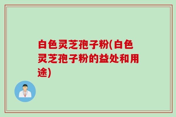 白色灵芝孢子粉(白色灵芝孢子粉的益处和用途)