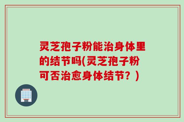 灵芝孢子粉能治身体里的结节吗(灵芝孢子粉可否治愈身体结节？)