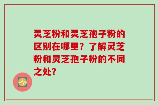 灵芝粉和灵芝孢子粉的区别在哪里？了解灵芝粉和灵芝孢子粉的不同之处？