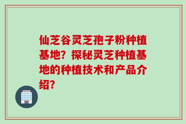 仙芝谷灵芝孢子粉种植基地？探秘灵芝种植基地的种植技术和产品介绍？