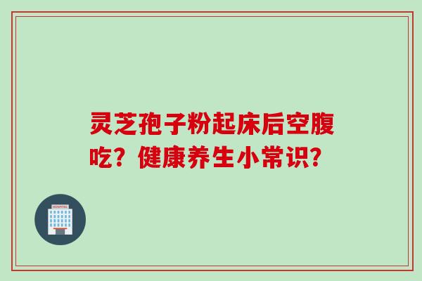 灵芝孢子粉起床后空腹吃?健康养生小常识? 灵芝孢子粉起床后空腹吃?健康养生小常识?