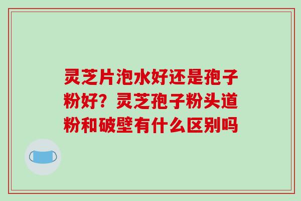 灵芝片泡水好还是孢子粉好？灵芝孢子粉头道粉和破壁有什么区别吗