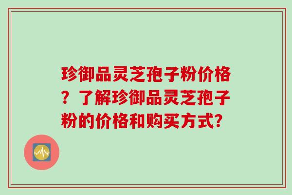 珍御品灵芝孢子粉价格？了解珍御品灵芝孢子粉的价格和购买方式？