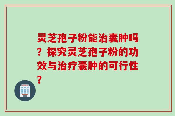灵芝孢子粉能治囊肿吗？探究灵芝孢子粉的功效与治疗囊肿的可行性？