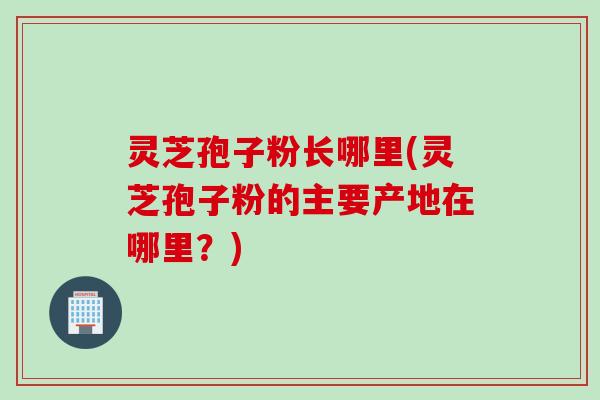 灵芝孢子粉长哪里(灵芝孢子粉的主要产地在哪里？)