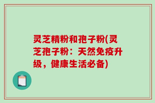 灵芝精粉和孢子粉(灵芝孢子粉：天然免疫升级，健康生活必备)