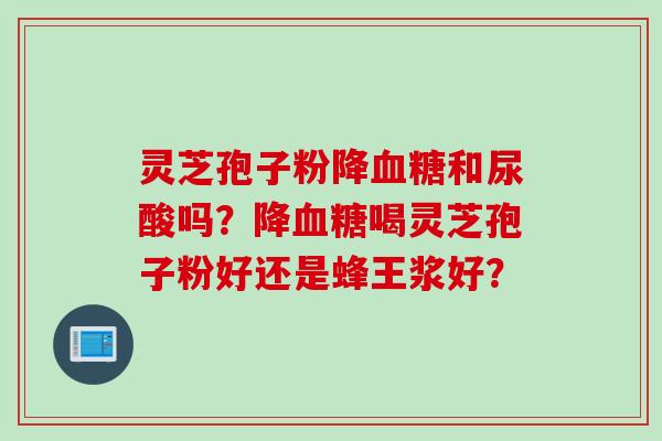 灵芝孢子粉降血糖和尿酸吗？降血糖喝灵芝孢子粉好还是蜂王浆好？