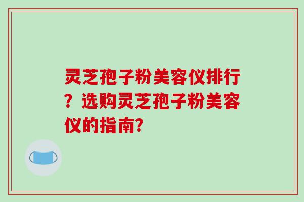灵芝孢子粉美容仪排行？选购灵芝孢子粉美容仪的指南？