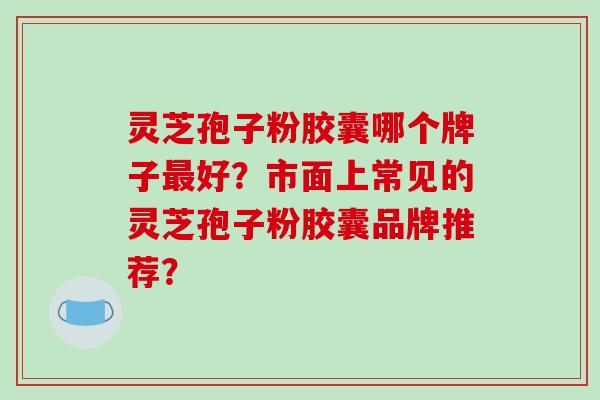 灵芝孢子粉胶囊哪个牌子最好？市面上常见的灵芝孢子粉胶囊品牌推荐？