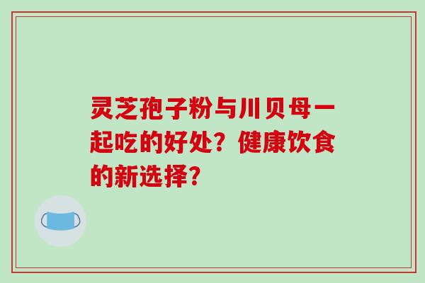 灵芝孢子粉与川贝母一起吃的好处？健康饮食的新选择？