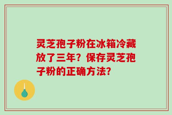 灵芝孢子粉在冰箱冷藏放了三年？保存灵芝孢子粉的正确方法？