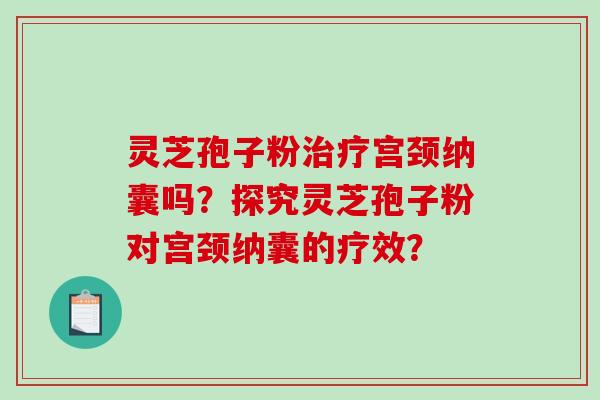 灵芝孢子粉宫颈纳囊吗?探究灵芝孢子粉对宫颈纳囊的疗效? 灵芝孢子粉宫颈纳囊吗?探究灵芝孢子粉对宫颈纳囊的疗效?