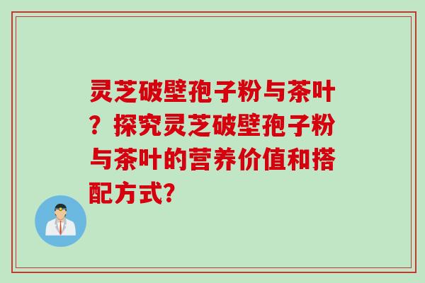 灵芝破壁孢子粉与茶叶？探究灵芝破壁孢子粉与茶叶的营养价值和搭配方式？