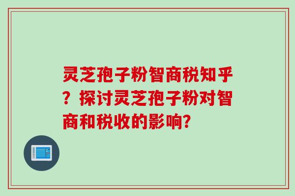 灵芝孢子粉智商税知乎？探讨灵芝孢子粉对智商和税收的影响？