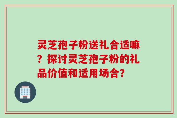 灵芝孢子粉送礼合适嘛？探讨灵芝孢子粉的礼品价值和适用场合？