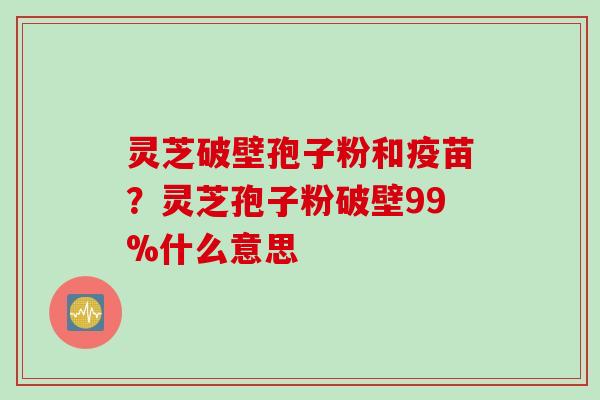 灵芝破壁孢子粉和疫苗？灵芝孢子粉破壁99%什么意思