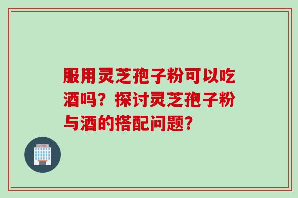 服用灵芝孢子粉可以吃酒吗？探讨灵芝孢子粉与酒的搭配问题？