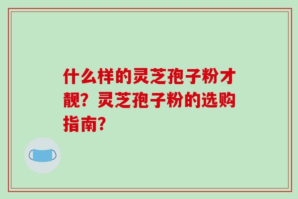 什么样的灵芝孢子粉才靓？灵芝孢子粉的选购指南？