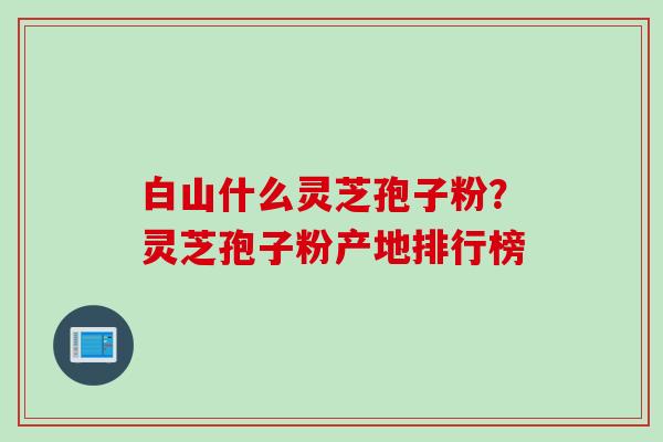 白山什么灵芝孢子粉？灵芝孢子粉产地排行榜
