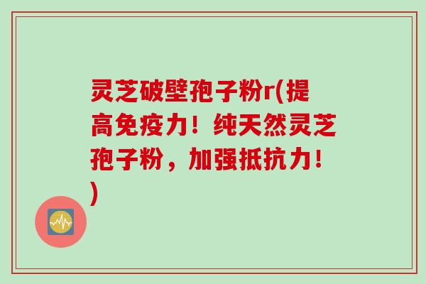 灵芝破壁孢子粉r(提高免疫力！纯天然灵芝孢子粉，加强抵抗力！)