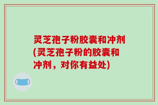 灵芝孢子粉胶囊和冲剂(灵芝孢子粉的胶囊和冲剂，对你有益处)