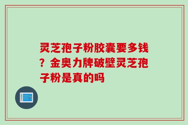 灵芝孢子粉胶囊要多钱？金奥力牌破壁灵芝孢子粉是真的吗