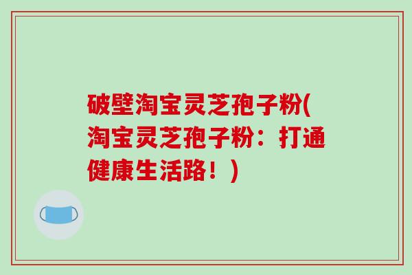 破壁淘宝灵芝孢子粉(淘宝灵芝孢子粉：打通健康生活路！)