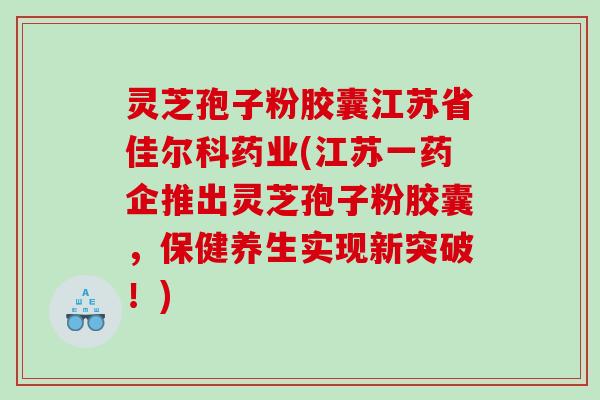 灵芝孢子粉胶囊江苏省佳尔科药业(江苏一药企推出灵芝孢子粉胶囊，保健养生实现新突破！)