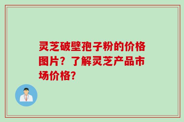 灵芝破壁孢子粉的价格图片？了解灵芝产品市场价格？