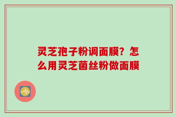 灵芝孢子粉调面膜？怎么用灵芝菌丝粉做面膜