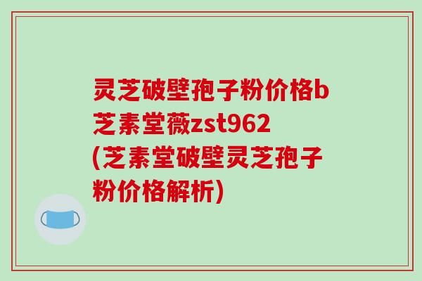 灵芝破壁孢子粉价格b芝素堂薇zst962(芝素堂破壁灵芝孢子粉价格解析)