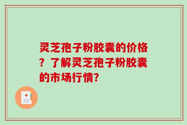 灵芝孢子粉胶囊的价格？了解灵芝孢子粉胶囊的市场行情？