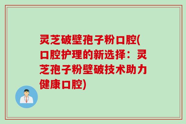 灵芝破壁孢子粉口腔(口腔护理的新选择：灵芝孢子粉壁破技术助力健康口腔)