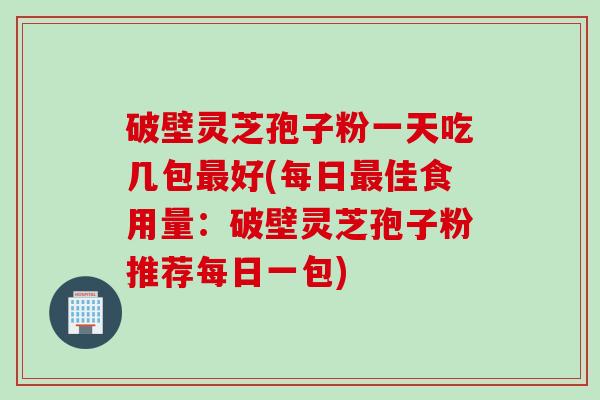 破壁灵芝孢子粉一天吃几包最好(每日最佳食用量：破壁灵芝孢子粉推荐每日一包)