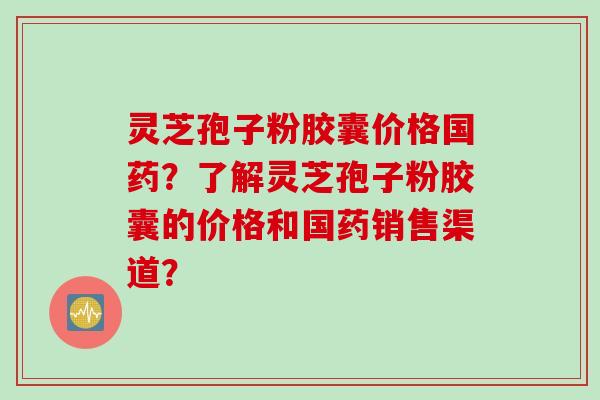 灵芝孢子粉胶囊价格国药？了解灵芝孢子粉胶囊的价格和国药销售渠道？