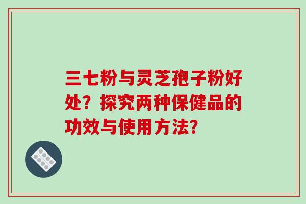 三七粉与灵芝孢子粉好处？探究两种保健品的功效与使用方法？