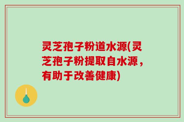 灵芝孢子粉道水源(灵芝孢子粉提取自水源，有助于改善健康)
