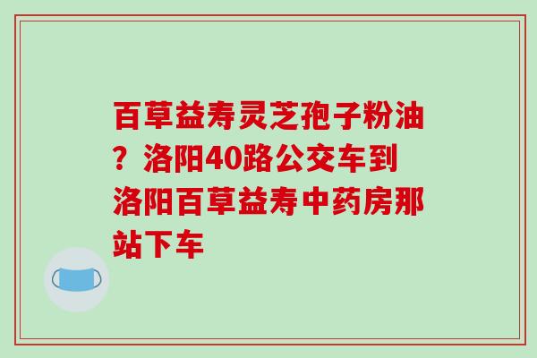 百草益寿灵芝孢子粉油？洛阳40路公交车到洛阳百草益寿中药房那站下车