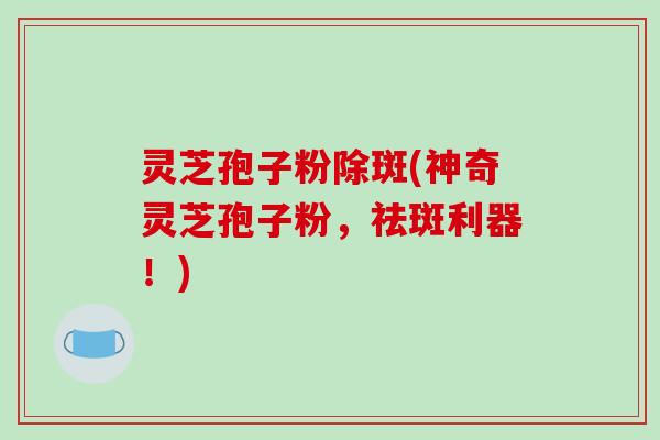 灵芝孢子粉除斑(神奇灵芝孢子粉，祛斑利器！)