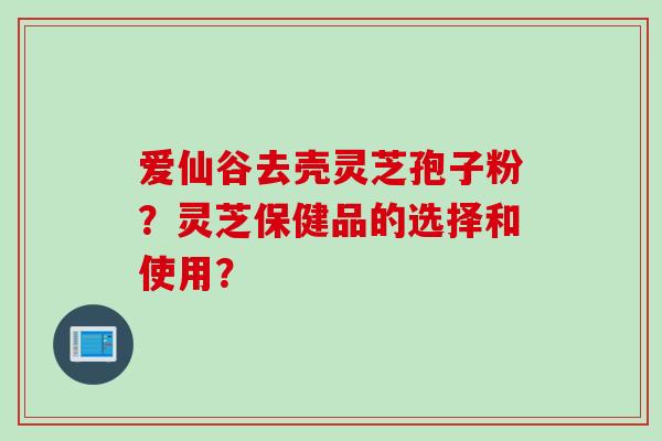 爱仙谷去壳灵芝孢子粉?灵芝保健品的选择和使用? 爱仙谷去壳灵芝孢子粉?灵芝保健品的选择和使用?