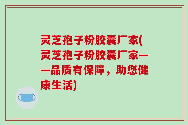 灵芝孢子粉胶囊厂家(灵芝孢子粉胶囊厂家——品质有保障，助您健康生活)